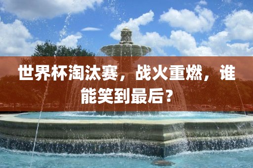 世界杯淘汰赛，战火重燃，谁能笑到最后？洪湖市顺升工程机械租赁有限公司