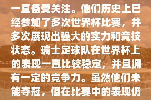 瑞士足球队在世界杯上的表现一直备受关注。他们历史上已经参加了多次世界杯比赛，并多次展现出强大的实力和竞技状态。瑞士足球队在世界杯上的表现一直比较稳定，并且拥有一定的竞争力。虽然他们未能夺冠，但在比赛中的表现仍然令人印象深刻。