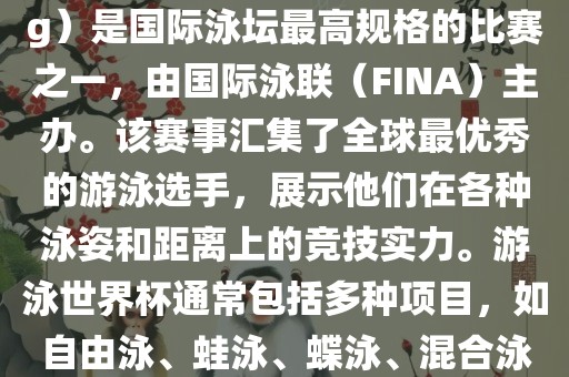 游泳世界杯（FINA World Championships in Swimming）是国际泳坛最高规格的比赛之一，由国际泳联（FINA）主办。该赛事汇集了全球最优秀的游泳选手，展示他们在各种泳姿和距离上的竞技实力。游泳世界杯通常包括多种项目，如自由泳、蛙泳、蝶泳、混合泳等。此外，赛事还设有接力比赛和公开水域游泳等项目。