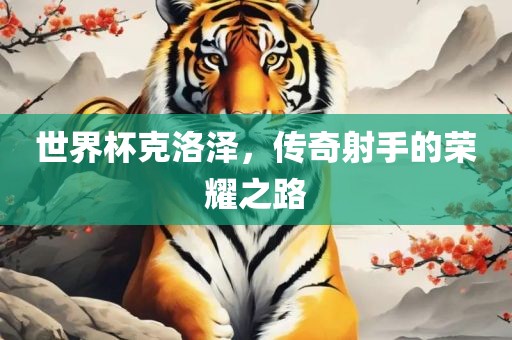 世界杯克洛泽，传奇射手的荣耀之路洪湖市顺升工程机械租赁有限公司