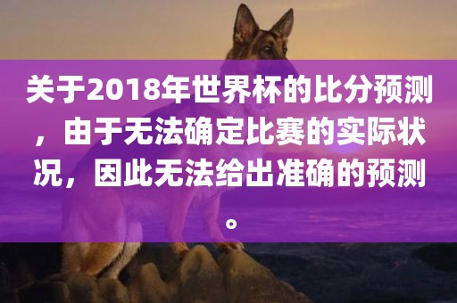 关于2018年世界杯的比分预测，由于无法确定比赛的实际状况，因此无法给出准确的预测。