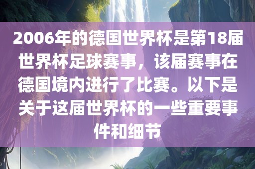 2006年的德国世界杯是第18届世界杯足球赛事，该届赛事在德国境内进行了比赛。以下是关于这届世界杯的一些重要事件和细节