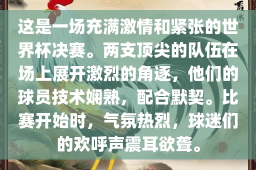 这是一场充满激情和紧张的世界杯决赛。两支顶尖的队伍在场上展开激烈的角逐，他们的球员技术娴熟，配合默契。比赛开始时，气氛热烈，球迷们的欢呼声震耳欲聋。