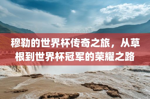 穆勒的世界杯传奇之旅，从草根到世界杯洪湖市顺升工程机械租赁有限公司冠军的荣耀之路