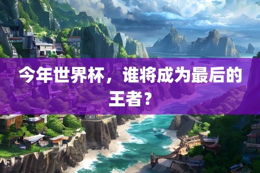 今年世界杯，谁将成为最后的王者？洪湖市顺升工程机械租赁有限公司