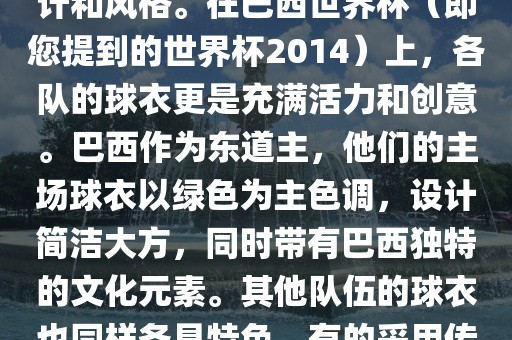 关于世界杯足球赛的球衣，每个参赛队伍都有自己的独特设计和风格。在巴西世界杯（即您提到的世界杯2014）上，各队的球衣更是充满活力和创意。巴西作为东道主，他们的主场球衣以绿色为主色调，设计简洁大方，同时带有巴西独特的文化元素。其他队伍的球衣也同样各具特色，有的采用传统颜色，有的则尝试新的设计和颜色搭配。洪湖市顺升工程机械租赁有限公司