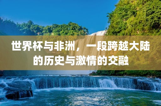 世界杯与非洲，一段跨越大陆的历史与激情的交融洪湖市顺升工程机械租赁有限公司