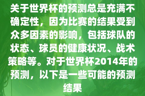 关于世界杯的预测总是充满不确定性，因为比赛的结果受到众多因素的影响，包括球队的状态、球员的健康状况、战术策略等。对于世界杯2014年的预测，以下是一些可能的预测结果