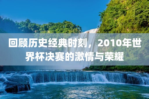 回顾历史经典时刻，2010年世界杯决赛的激情与荣耀