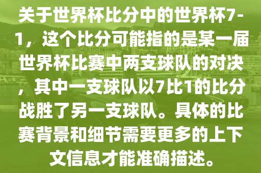 关于世界杯比分中的世界杯7-1，这个比分可能指的是某一届世界杯比赛中两支球队的对决，其中一支球队以7比1的比分战胜了另一支球队。具体的比赛背景和细节需要更多的上下文信息才能准确描述。