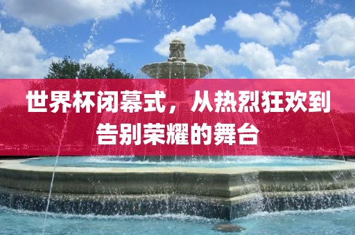 世界杯闭幕式，从热烈狂欢到告别荣耀的舞台