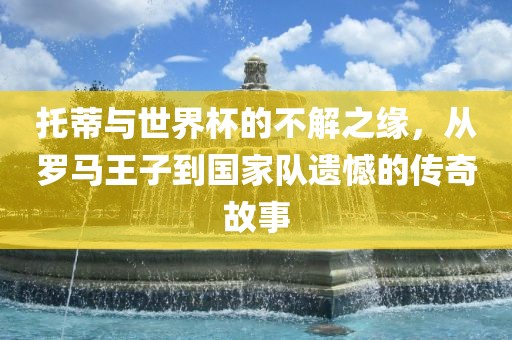 托蒂与世界杯的不解之缘，从罗马王子到国家队遗憾的传奇故事