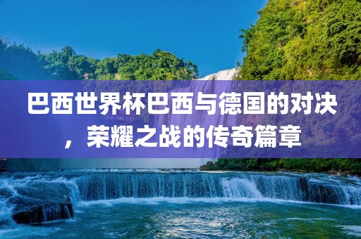 巴西世界杯巴西与德国的对决，荣耀之战的传奇篇章洪湖市顺升工程机械租赁有限公司