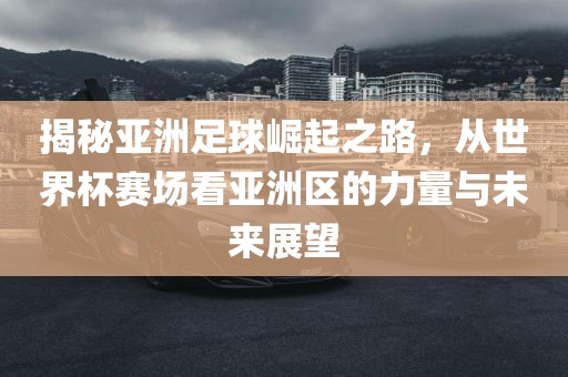 揭秘亚洲足球崛起之路，从世界杯赛场看亚洲区的洪湖市顺升工程机械租赁有限公司力量与未来展望