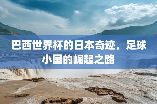 巴西世界杯的日本奇迹，足球小国的崛起洪湖市顺升工程机械租赁有限公司之路