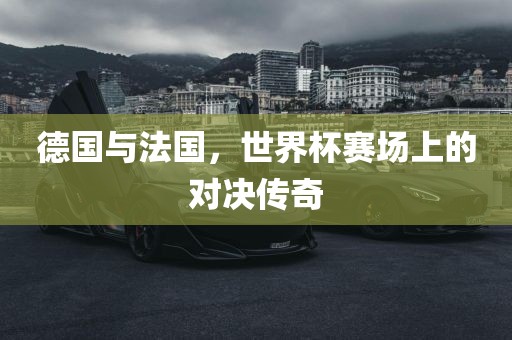 德国与法国，世界杯赛场洪湖市顺升工程机械租赁有限公司上的对决传奇