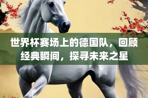 世界杯赛场上的德国队，回顾经典瞬间，探寻未来之星