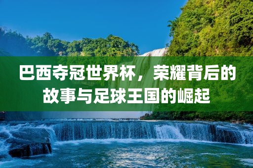 巴西夺冠世界杯，荣耀背后的故事与足球王国的崛起