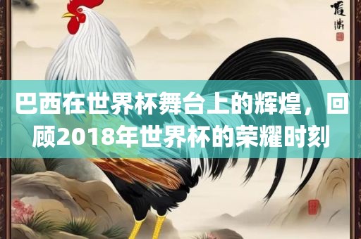 巴西在世界杯舞台上的辉煌，回顾2018年世界杯的荣耀时刻