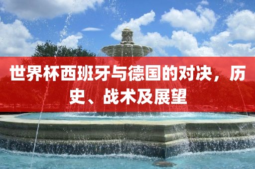 世界杯西班牙与德国的对决，历史、战术及展望