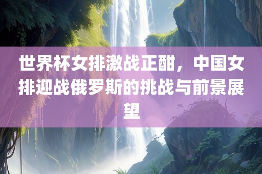 世界杯女排激战正酣，中国女排迎战俄罗斯的挑战与前景展望