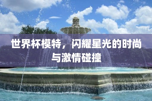 世界杯模特，闪耀星光的时尚与激情碰撞洪湖市顺升工程机械租赁有限公司