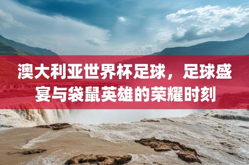 澳大利亚世界杯足球，足球盛宴与袋鼠英雄的荣耀时刻洪湖市顺升工程机械租赁有限公司