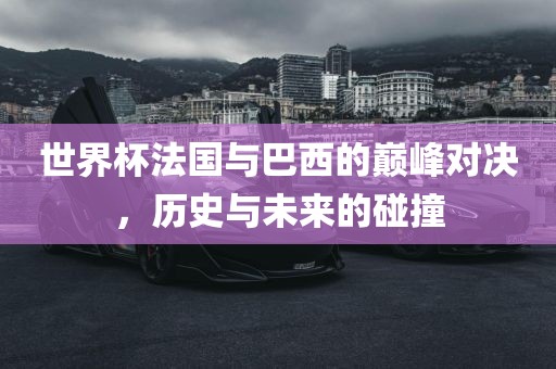 世界杯法国与巴西的巅峰对决，历史与未来的碰撞