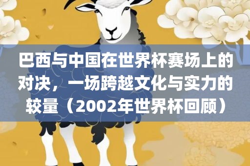 巴西与中国在世界杯赛场上的对决，一场跨越文化与实力的较量（2002年世界杯回顾）洪湖市顺升工程机械租赁有限公司