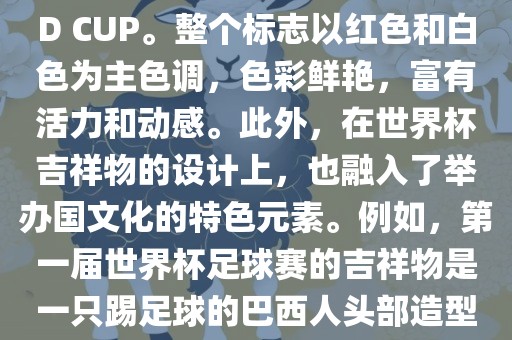 世界杯标志主要由三个部分组成，上方的圆形图案代表了足球运动的主要元素，即足球；中间的图案代表了国际足联的英文缩写FIFA；下方的图案则代表了世界杯的英文名称WORLD CUP。整个标志以红色和白色为主色调，色彩鲜艳，富有活力和动感。此外，在世界杯吉祥物的设计上，也融入了举办国文化的特色元素。例如，第一届世界杯足球赛的吉祥物是一只踢足球的巴西人头部造型的吉祥物，而后续世界杯的吉祥物也各具特色，融入了举办国的文化元素和特色。总之，世界杯标志的设计旨在展示足球运动的精神和举办国的文化特色。