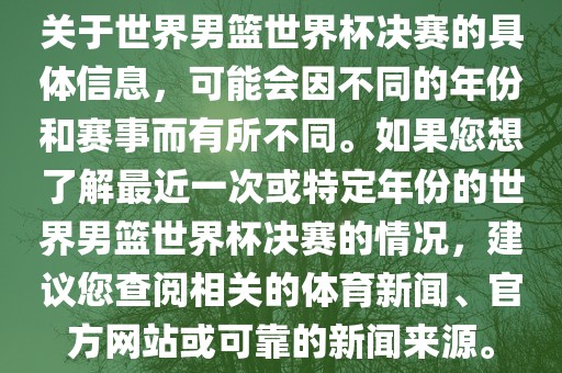 关于世界男篮世界杯决赛的具体信息，可能会因不同的年份和赛事而有所不同。如果您想了解最近一次或特定年份的世界男篮世界杯决赛的情况，建议您查阅相关的体育新闻、官方网站或可靠的新闻来源。