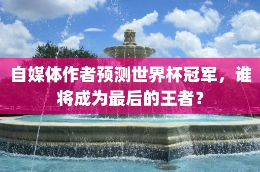 自媒体作者预测世界杯冠军，谁将成为最后的王者？