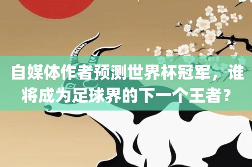 自媒体作者预测世界杯冠军，谁将成为足球界的下一个王者？洪湖市顺升工程机械租赁有限公司