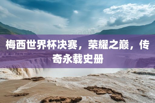 梅西世界杯决赛，荣耀之巅，传奇永载史册