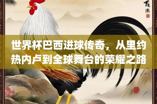 世界杯巴西进球传奇，从里约热内卢到全球舞台的荣耀之路