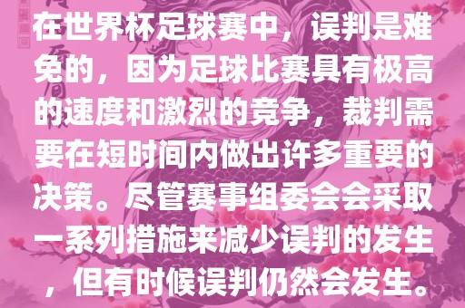 在世界杯足球赛中，误判是难免的，因为足球比赛具有极高的速度和激烈的竞争，裁判需要在短时间内做出许多重要的决策。尽管赛事组委会会采取一系列措施来减少误判的发生，但有时候误判仍然会发生。