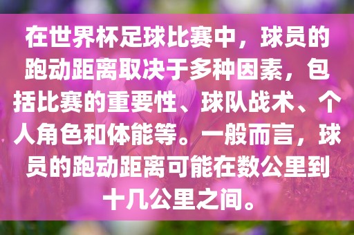 在世界杯足球比赛中，球员的跑动距离取决于多种因素，包括比赛的重要性、球队战术、个人角色和体能等。一般而言，球员的跑动距离可能在数公里到十几公里之间。