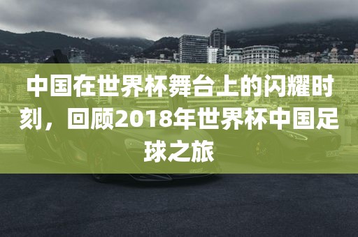 中国在世界杯舞台上的闪耀时刻，回顾2018年世界杯中国足球之旅