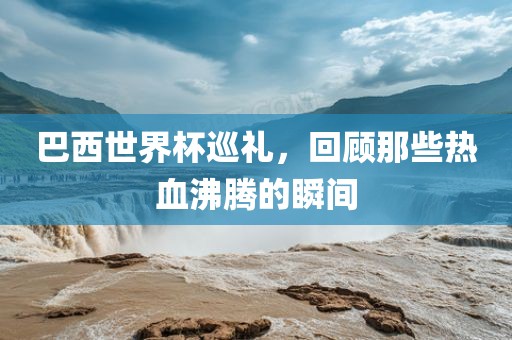 巴西世界杯巡礼，回顾那些热血沸腾的瞬间洪湖市顺升工程机械租赁有限公司