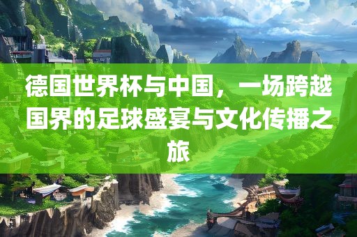 德国世界杯与中国，一场跨越国界的足球盛宴与文化传播之旅洪湖市顺升工程机械租赁有限公司