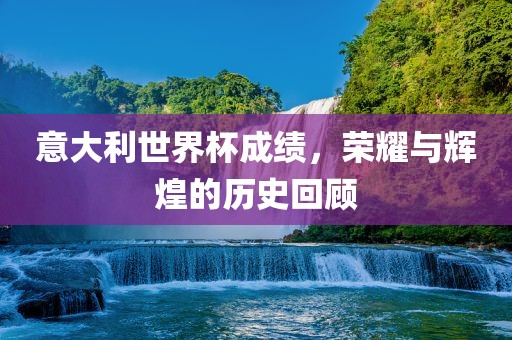 意大利世界杯成绩，荣耀与辉煌的历史回顾