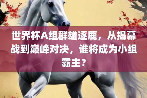 世界杯A组群雄逐鹿，从揭幕战到巅峰对决，谁将成为小组霸主？