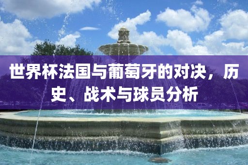 世界杯法国与葡萄牙的对决，历史、战术与球员分析