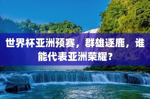世界杯亚洲预赛，群雄逐鹿洪湖市顺升工程机械租赁有限公司，谁能代表亚洲荣耀？