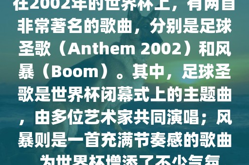 在2002年的世界杯上，有两首非常著名的歌曲，分别是足球圣歌（Anthem 2002）和风暴（Boom）。其中，足球圣歌是世界杯闭幕式上的主题曲，由多位艺术家共同演唱；风暴则是一首充满节奏感的歌曲，为世界杯增添了不少气氛。