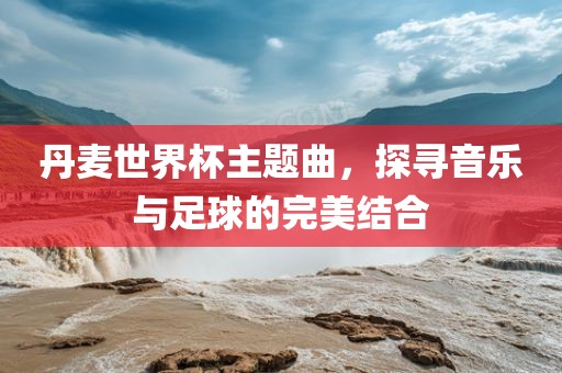 丹麦世界杯主题曲，探寻音乐与足球的完美结合洪湖市顺升工程机械租赁有限公司
