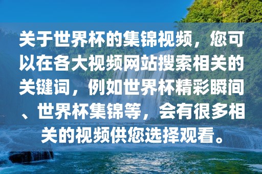 关于世界杯的集锦视频，您可以在各大视频网站搜索相关的关键词，例如世界杯精彩瞬间、世洪湖市顺升工程机械租赁有限公司界杯集锦等，会有很多相关的视频供您选择观看。