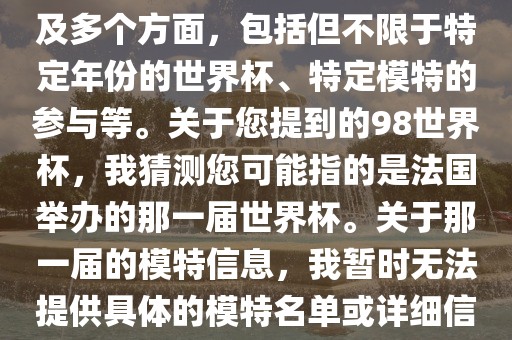 关于世界杯模特的信息可能涉及多个方面，包括但不限于特定年份的世界杯、特定模特的参与等。关于您提到的98世界杯，我猜测您可能指的是法国举办的那一届世界杯。关于那一届的模特信息，我暂时无法提供具体的模特名单或详细信息。