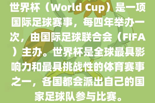 世界杯（World Cup）是一项国际足球赛事，每四年举办一次，由国际足球联合会（FIFA）主办。世界杯是全球最具影响力和最具挑战性的体育赛事之一，各国都会派出自己的国家足球队参与比赛。