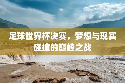 足球世界杯决赛，梦想与现实碰撞的巅峰之战
